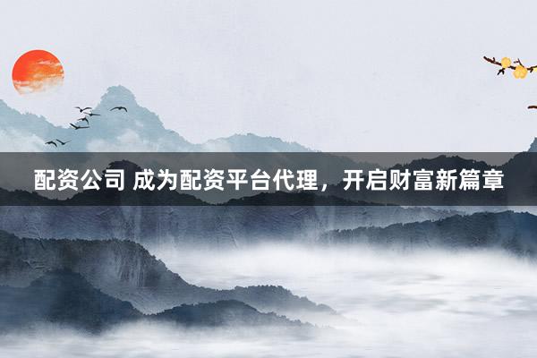 配资公司 成为配资平台代理，开启财富新篇章