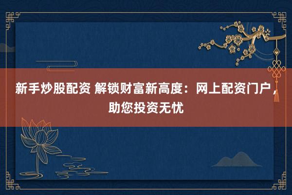 新手炒股配资 解锁财富新高度：网上配资门户，助您投资无忧