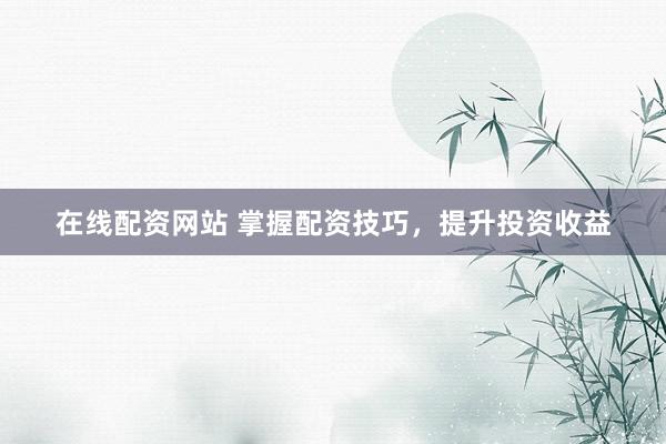 在线配资网站 掌握配资技巧，提升投资收益