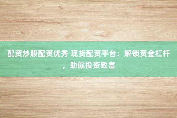 配资炒股配资优秀 现货配资平台：解锁资金杠杆，助你投资致富