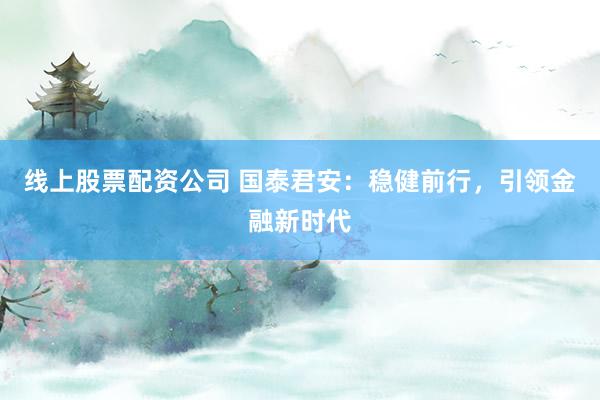 线上股票配资公司 国泰君安：稳健前行，引领金融新时代