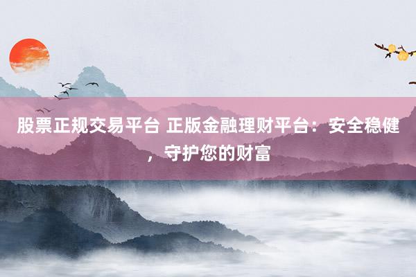股票正规交易平台 正版金融理财平台：安全稳健，守护您的财富