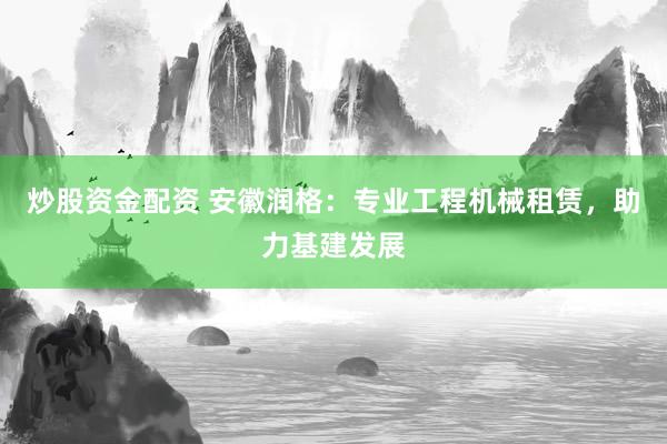 炒股资金配资 安徽润格：专业工程机械租赁，助力基建发展
