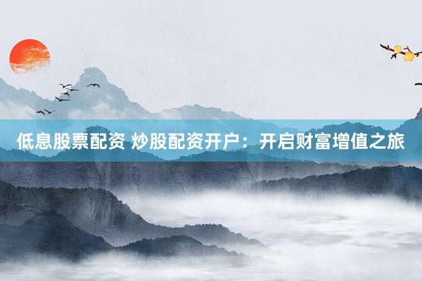 低息股票配资 炒股配资开户：开启财富增值之旅