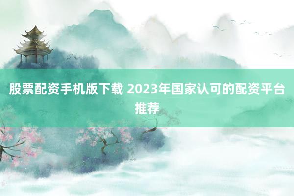 股票配资手机版下载 2023年国家认可的配资平台推荐