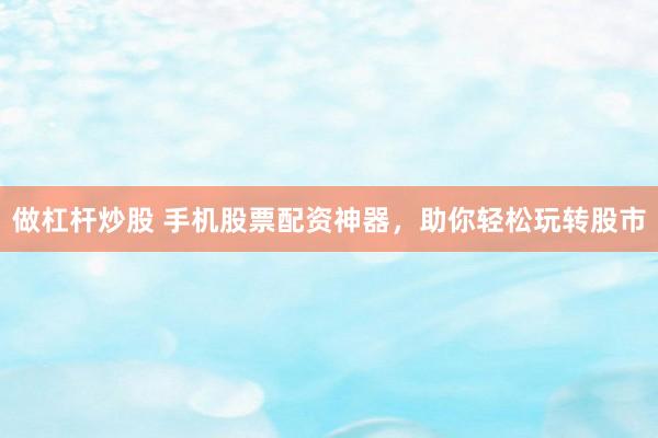做杠杆炒股 手机股票配资神器，助你轻松玩转股市