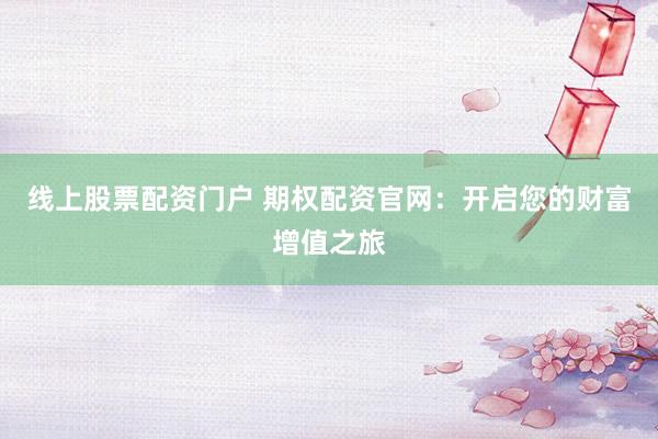 线上股票配资门户 期权配资官网：开启您的财富增值之旅