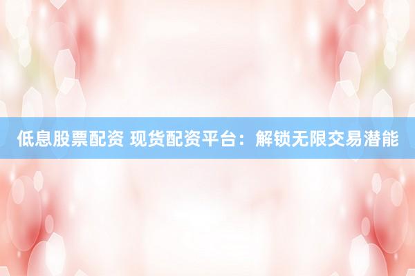 低息股票配资 现货配资平台：解锁无限交易潜能