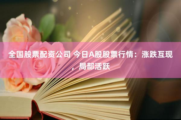 全国股票配资公司 今日A股股票行情：涨跌互现，局部活跃