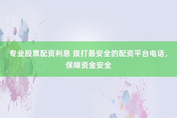 专业股票配资利息 拨打最安全的配资平台电话，保障资金安全