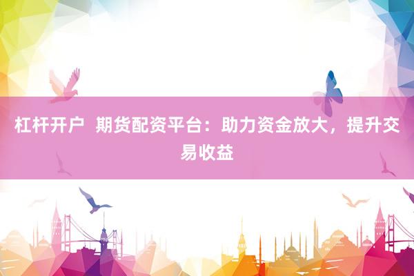 杠杆开户  期货配资平台：助力资金放大，提升交易收益