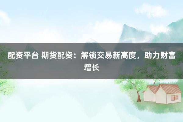 配资平台 期货配资：解锁交易新高度，助力财富增长