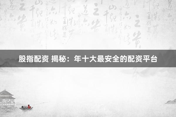 股指配资 揭秘：年十大最安全的配资平台