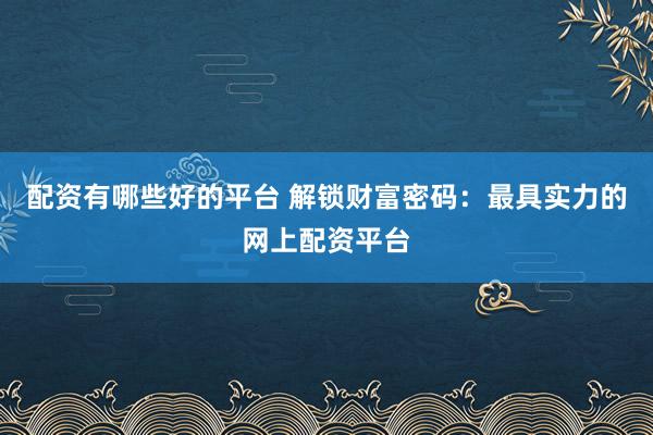 配资有哪些好的平台 解锁财富密码：最具实力的网上配资平台