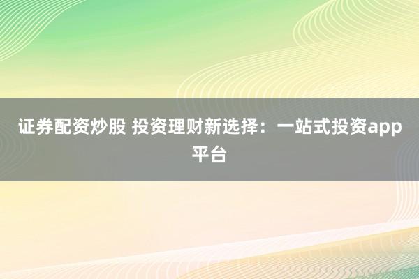 证券配资炒股 投资理财新选择：一站式投资app平台