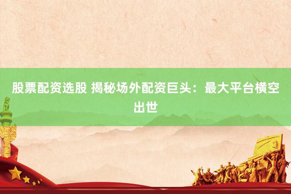 股票配资选股 揭秘场外配资巨头：最大平台横空出世