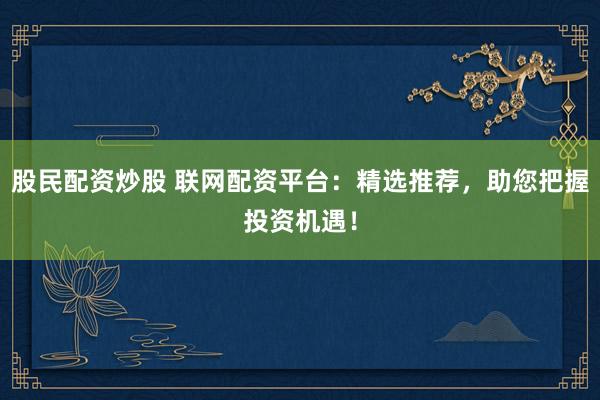 股民配资炒股 联网配资平台：精选推荐，助您把握投资机遇！