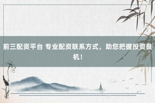 前三配资平台 专业配资联系方式，助您把握投资良机！