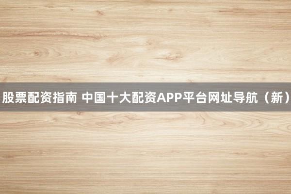 股票配资指南 中国十大配资APP平台网址导航（新）