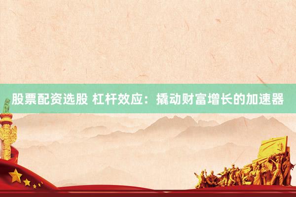 股票配资选股 杠杆效应：撬动财富增长的加速器