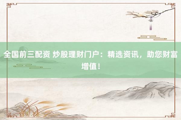 全国前三配资 炒股理财门户：精选资讯，助您财富增值！