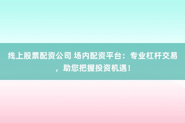 线上股票配资公司 场内配资平台：专业杠杆交易，助您把握投资机遇！