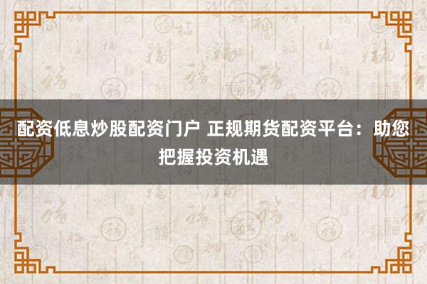 配资低息炒股配资门户 正规期货配资平台：助您把握投资机遇