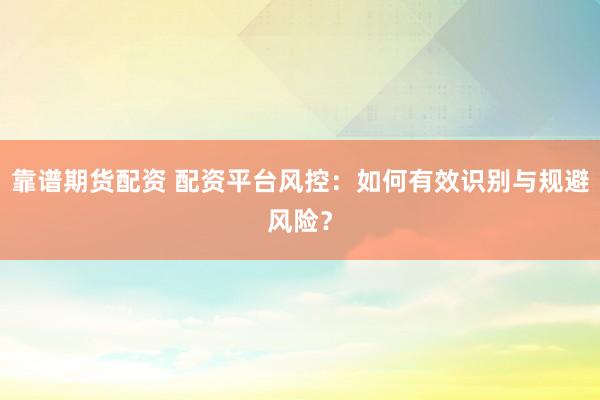 靠谱期货配资 配资平台风控：如何有效识别与规避风险？