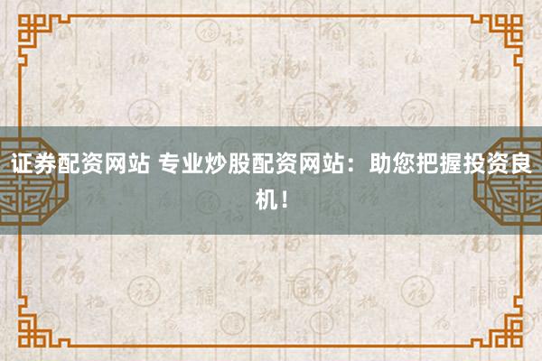 证券配资网站 专业炒股配资网站：助您把握投资良机！