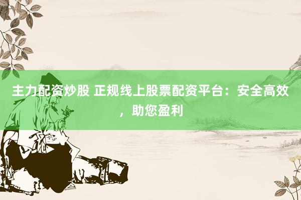 主力配资炒股 正规线上股票配资平台：安全高效，助您盈利