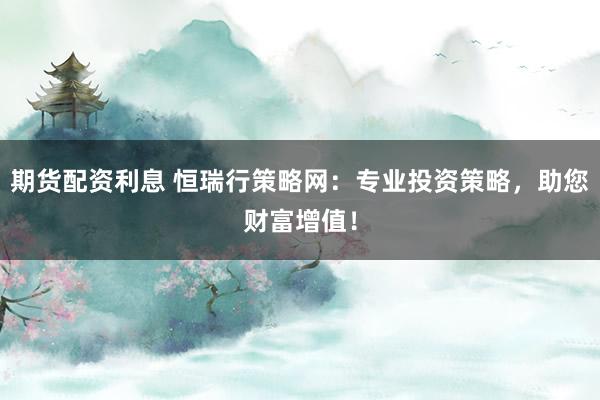 期货配资利息 恒瑞行策略网：专业投资策略，助您财富增值！