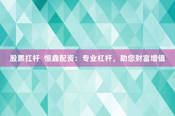 股票扛杆  恒鑫配资：专业杠杆，助您财富增值
