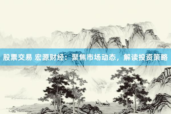 股票交易 宏源财经：聚焦市场动态，解读投资策略