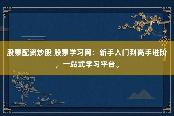 股票配资炒股 股票学习网：新手入门到高手进阶，一站式学习平台。
