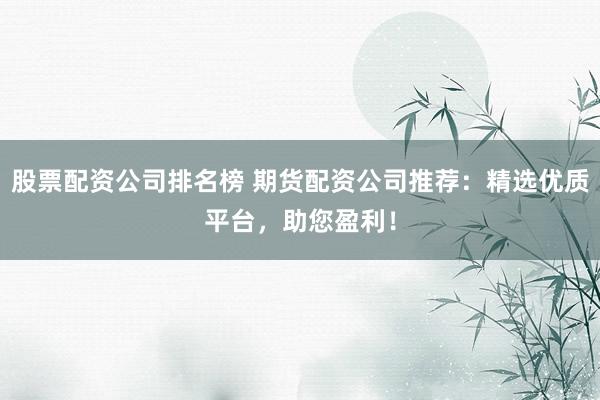 股票配资公司排名榜 期货配资公司推荐：精选优质平台，助您盈利！