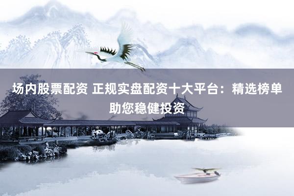 场内股票配资 正规实盘配资十大平台：精选榜单助您稳健投资