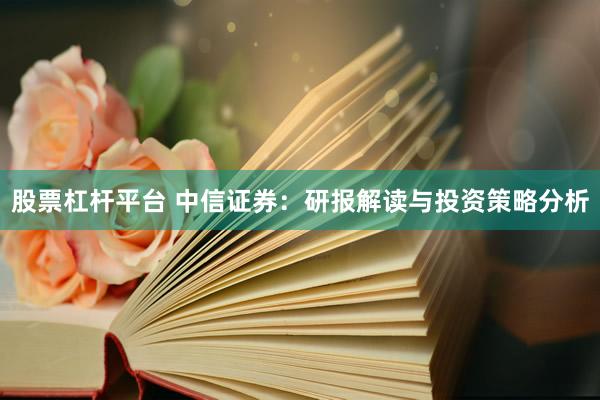 股票杠杆平台 中信证券：研报解读与投资策略分析