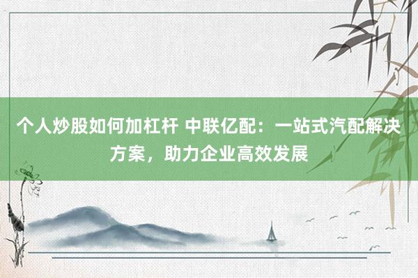 个人炒股如何加杠杆 中联亿配：一站式汽配解决方案，助力企业高效发展