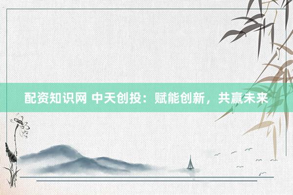 配资知识网 中天创投：赋能创新，共赢未来