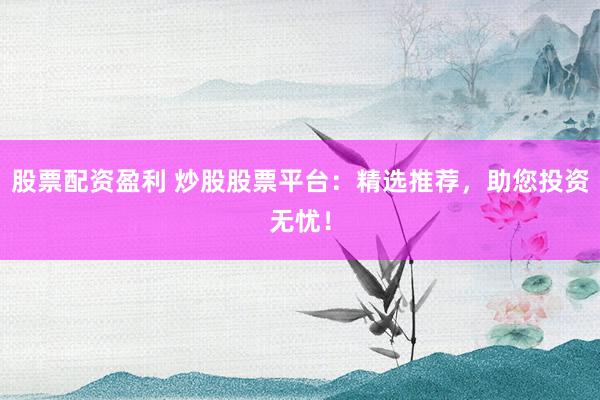 股票配资盈利 炒股股票平台：精选推荐，助您投资无忧！