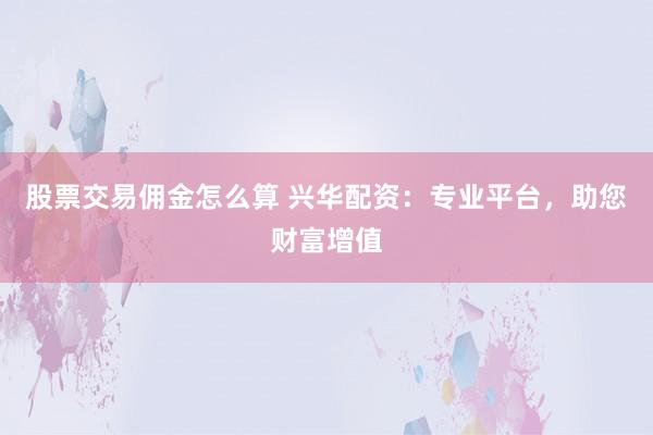 股票交易佣金怎么算 兴华配资：专业平台，助您财富增值