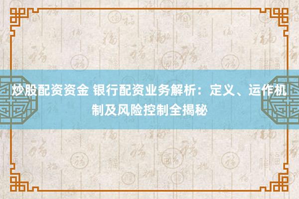 炒股配资资金 银行配资业务解析：定义、运作机制及风险控制全揭秘