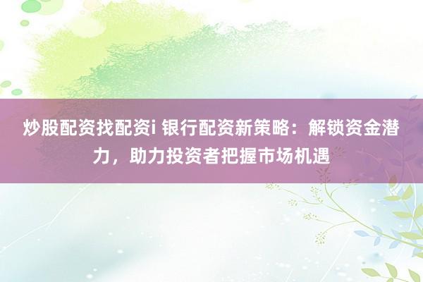炒股配资找配资i 银行配资新策略：解锁资金潜力，助力投资者把握市场机遇