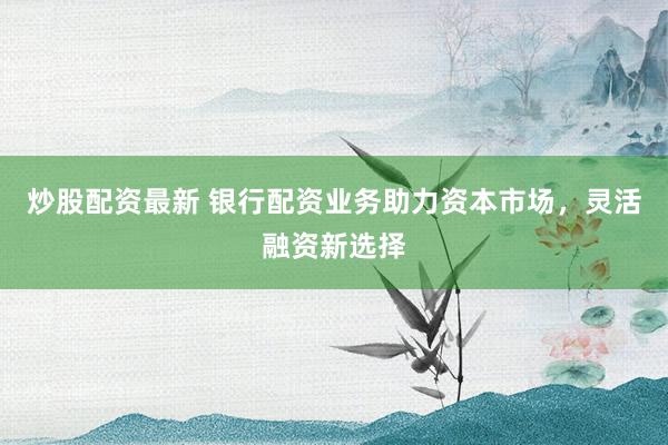 炒股配资最新 银行配资业务助力资本市场，灵活融资新选择