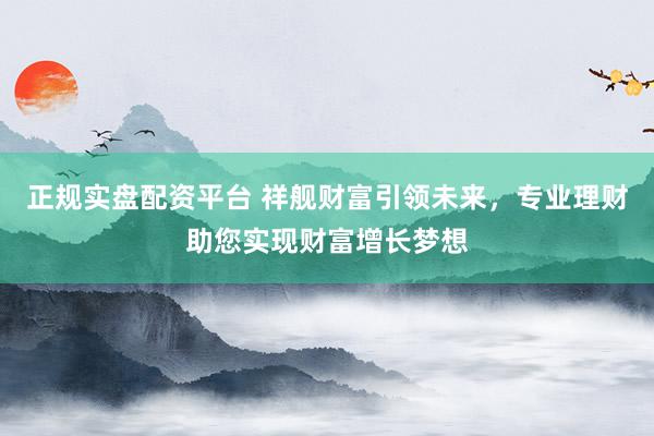 正规实盘配资平台 祥舰财富引领未来，专业理财助您实现财富增长梦想