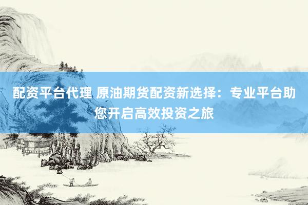 配资平台代理 原油期货配资新选择：专业平台助您开启高效投资之旅