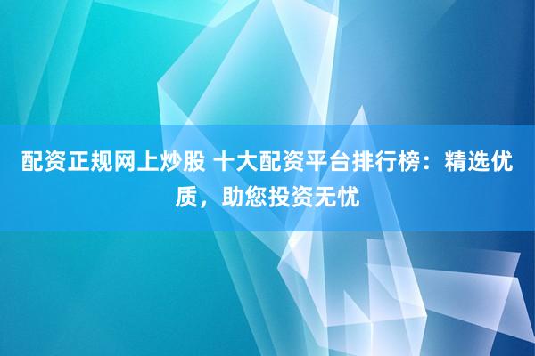 配资正规网上炒股 十大配资平台排行榜：精选优质，助您投资无忧