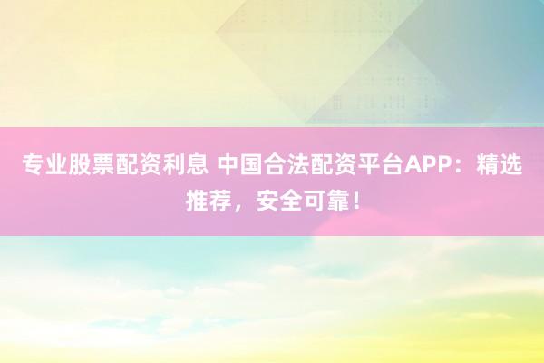 专业股票配资利息 中国合法配资平台APP：精选推荐，安全可靠！