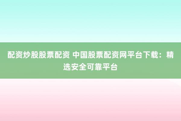 配资炒股股票配资 中国股票配资网平台下载：精选安全可靠平台