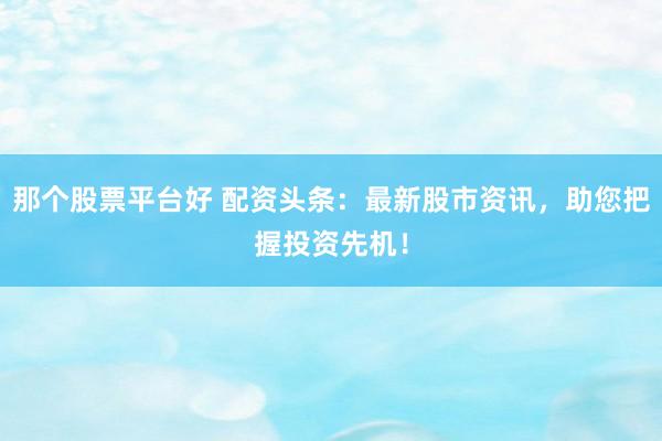 那个股票平台好 配资头条：最新股市资讯，助您把握投资先机！